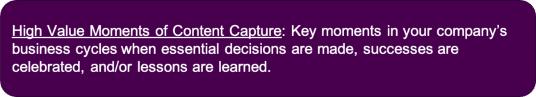 High Value Moments of Content Capture: Key moments in your company's business cycles where essential decisions are made, successes are celebrated, and/or lessons are learned.